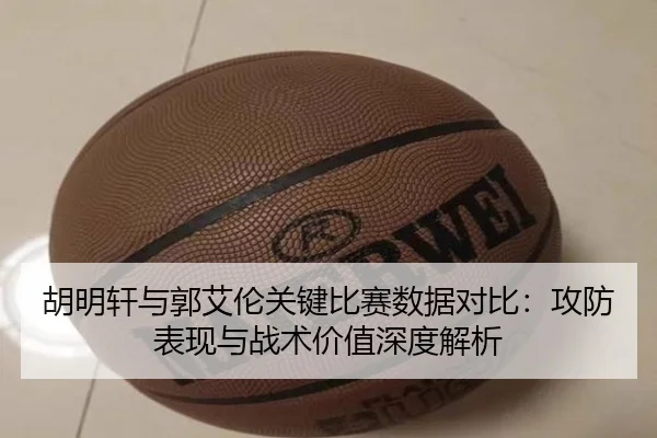 胡明轩与郭艾伦关键比赛数据对比：攻防表现与战术价值深度解析